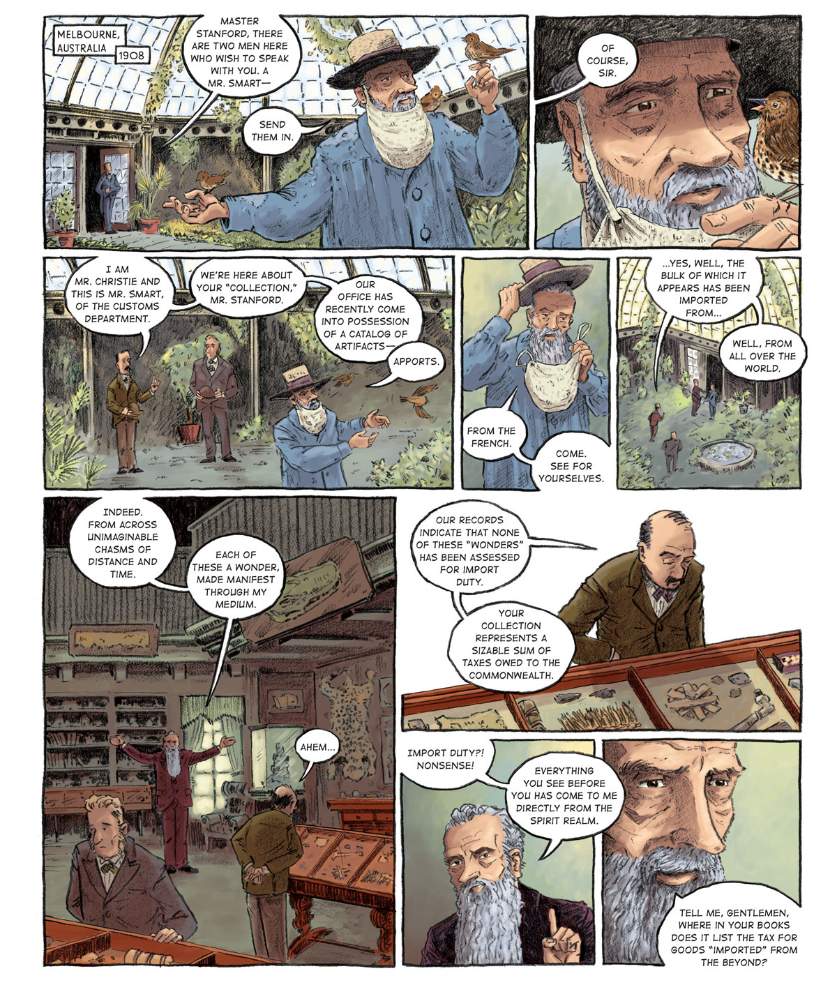 Panel 1: [Melbourne, Australia 1908] An old man in a blue overcoat, a wide-brimmed straw hat and a beard net stands in the middle of a greenhouse aviary with three brown sparrows resting on his outstretched arms and shoulder. His butler calls from the door: “Master Stanford, there are two men here who wish to speak with you. A Mr. Smart––” Stanford interrupts. “Send them in.”  Panel 2: Stanford is now intently focused on the bird on his left hand, which he has brought closer to his face at eye-level. The butler responds (off-panel), “Of course, sir.”   Panel 3: Two men stand on the perimeter of the greenhouse, hats in hand. Stanford does not face them, instead watching the birds fly away. On the right stands the taller of the two men, clasping his hat with both hands. He has pronounced sideburns and wears a grey suit with a green bowtie. On the left is a skinnier man, slightly balding but sporting a thick mustache. He wears a mustard brown jacket and khaki pants and lifts his hand to speak. “I am Mr. Christie and this is Mr. Smart, of the Customs Department. We’re here about your ‘collection,’ Mr. Stanford. Our office has recently come into possession of a catalog of artifacts––” “Apports.” Mr. Stanford corrects him.   Panel 4: As he takes off his hat and beard net, Stanford clarifies. “From the French. Come see for yourselves.”  Panel 5: Stanford leads his visitors out of the greenhouse. Mr. Christie responds as he follows. “Yes, well, the bulk of which it appears has been imported from… well, from all over the world.”  Panel 6: [in the collection room] Mr. Christie and Mr. Smart peruse the artifacts. Stanford, now bespectacled and clad in a mahogany suit, affirms Mr. Christie’s statement with his arms spread wide. “Indeed. From across unimaginable chasms of distance and time. Each of these a wonder, made manifest through my medium.”  Panel 7: Mr. Christie continues to inspect the items. Calmly, he reveals the reason he and Mr. Smart have come to the Stanford residence. “Our records indicate that none of these “wonders” has been assessed for import duty. Your collection represents a sizable sum of taxes owed to the commonwealth.”  Panel 8: Stanford is incredulous. He takes of his glasses. “Import duty?! Nonsense! Everything you see before you has come to me directly from the spirit realm.”  Panel 9: He continues: “Tell me, gentlemen, where in your books does it list the tax for goods ‘imported’ from the beyond?”