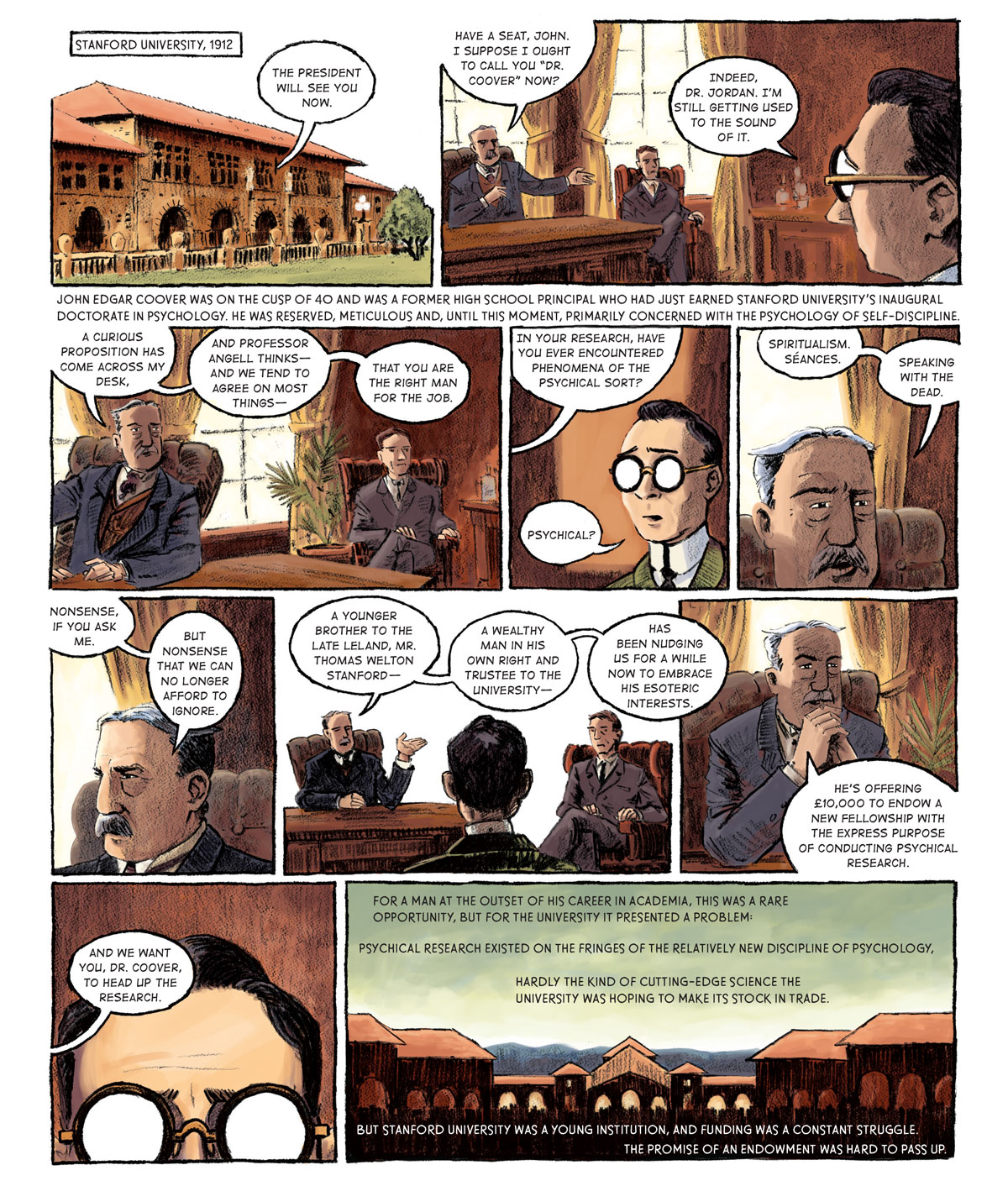 Panel 1: [Stanford University, 1912 - the facade of one of the outer quad buildings] A voice from inside the building says: “The president will see you now.”  Panel 2: [inside an office in the building] A youthful man in a green jacket and glasses sits facing two older men, both in suits. The older man has a mustache and sits in a hit-backed leather chair behind a desk. His associate is to his left in a red felt armchair. The man behind the desk opens the conversation. “Have a seat, John.” He points the younger man to a chair. “I suppose I ought to call you ‘Dr. Coover’ now?” “Indeed, Dr. Jordan. I’m still getting used to the sound of it,” Coover responds. John Edgar Coover was on the cusp of 40 and was a former high school principal who had just earned Stanford University’s inaugural doctorate in psychology. He was reserved, meticulous and, until this moment, primarily concerned with the psychology of self-discipline.   Panel 3: Dr. Jordan broaches a peculiar topic to Coover. “A curious proposition has come across my desk and Professor Angell thinks –– and we tend to agree on most things –– that you are the right man for the job.” To Dr. Jordan’s left, Professor Angell looks on in approval.  Panel 4: Dr. Jordan goes on (off-panel): “In your research, have you ever encountered phenomena of the psychical sort?” “Physical?” Coover is perplexed.   Panel 5: Dr. Jordan is matter-of-fact in his response. “Spiritualism. Séances. Speaking with the dead.”   Panel 6: He breaks eye contact with Coover and looks on. “Nonsense, if you ask me. But nonsense that we can no longer afford to ignore.”  Panel 7: Coover continues to listen as Dr. Jordan elaborates. “A younger brother to the Late Leland, Mr. Thomas Welton Stanford –– a wealthy man in his own right and trustee to the university –– has been nudging us for a while now to embrace his esoteric interests.”  Panel 8: Hands clenched together at his chin, Dr. Jordan reached the crux of the matter. “He’s offering £10,000 to endow a new fellowship with the express purpose of conducting physical research.”   Panel 9: Coover betrays no emotion as Dr. Jordan finally explains how he is involved. “And we want you, Dr. Coover, to head up the research.”  Panel 10: [a silhouette of the front entrance to the quad with the Memorial Church facade in the background] For a man at the outset of his career in Academia, this was a rare opportunity, but for the university it presented a problem: Psychical research existed on the fringes of the relatively new discipline of psychology, hardly the kind of cutting-edge science the university was hoping to make its stock in trade. But Stanford University was a young institution, and funding was a constant struggle. The promise of an endowment was hard to pass up.