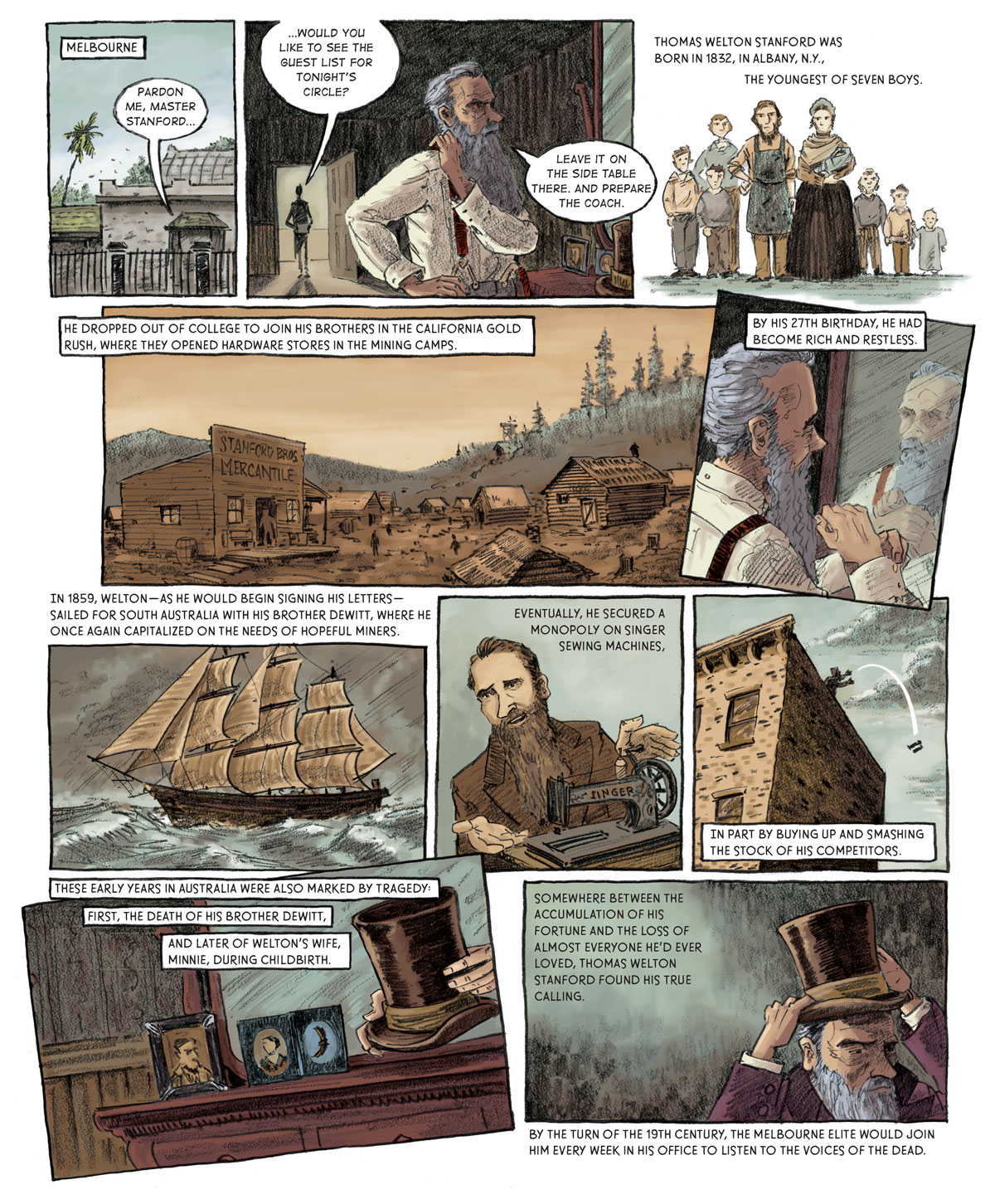 Panel 1: [Melbourne - outside the Stanford residence] A voice comes from inside the house. “Pardon me, Master Stanford…”  Panel 2: A dark figure stands in the threshold of Stanford’s room. “...would you like to see the guest list for tonight’s circle?” Stanford pulls a red suspender strap over his right shoulder as he looks into his vanity mirror. “Leave it on the side table and prepare the coach.”  Panel 3: [flashback] A man and woman stand next to each other. The man is bearded and wears a shop apron. The woman is carrying a baby and wears a dress and bonnet. The couple is flanked on either side by three children. Thomas Welton Stanford was born in 1832, in Albany, N.Y., the youngest of seven boys.   Panel 4: [a prospector settlement with a store in the foreground that reads “Stanford Bros. Mercantile”] He dropped out of college to join his brothers in the California Gold Rush, where they opened hardware stores in the mining camps.  Panel 5: [back at the Stanford residence] Stanford grooms his beard in the mirror. By his 27th birthday, he had become rich and restless.   Panel 6: [a full-rigged ship on a stormy sea] In 1859, Welton –– as he would begin signing his letters –– sailed for South Australia with his brother DeWitt, where he once again capitalized on the needs of hopeful miners.    Panel 7: A younger Stanford gestures toward a sewing machine. Eventually, he secured a monopoly on Singer sewing machines.  Panel 8: [on top of a tall building] Stanford tosses a sewing machine off of the roof. In part by buying up and smashing the stock of his competitors.   Panel 9: [back at the Stanford residence] Stanford grabs a top hat from the vanity. These early years in Australia were also marked by tragedy: First, the death of his brother DeWitt, and later of Welton’s wife, Minnie, during childbirth.  Panel 10: Stanford places the top hat on his crown with a grim countenance. Somewhere between the accumulation of his fortune and the loss of almost everyone he’d ever loved, Thomas Welton Stanford found his true calling. By the turn of the 19th century, the Melbourne elite would join him every week in his office to listen to the voices of the dead.
