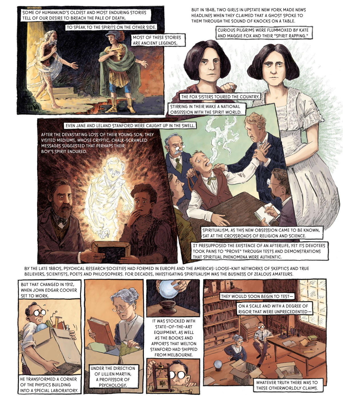 Panel 1: [somewhere supernatural] A shaggy man wrapped in wispy white rags emerges from a bright light and extends his across an abyss to a man in earthly garb, including a green cape, gold tunic and boots, a plumed helmet and blue undergarment. Some of humankind’s oldest and most enduring stories tell of our desire to breach the pale of death, to speak to the spirits on the other side. Most of these stories are ancient legends.   Panel 2: Two stern women with bob cuts stand side by side. The woman on the left wears a russet cardigan while the woman on the right is sporting a white dress and rests her right arm on the shoulder of the other. But in 1848, two girls in upstate New York made news headlines when they claimed that a ghost spoke to them through the sound of knocks on a table. Curious pilgrims were flummoxed by Kate and Maggie Fox and their “spirit rapping.” The Fox sisters toured the country, stirring in their wake a national obsession with the spirit world.   Panel 3: A man and woman sit in a dark room, together holding a chalkboard which they hope to use to communicate with their late son. The man maintains an intense gaze while the woman holds her right hand up to her mouth in grief. The son’s spirit floats between them. Even Jane and Leland Stanforc were caught up in the swell. After the devastating loss of their young son, they visited mediums whose cryptic, chalk-scrawled messages suggested that perhaps their boy’s spirit endured.   Panel 4: Four doctors and psychologists gather around a man in a chair. The man’s head is cocked back as a white smoke leaves his mouth. One of the psychologists holds the subject’s arm as a spirit appears to leave his body. Spiritualism, as this new obsession came to be known, sat at the crossroads of religion and science. It presupposed the existence of an afterlife, yet its devotees took pains to “prove” through tests and demonstrations that spiritual phenomena were authentic. By the late 1880s, psychical research societies had formed in Europe and the Americas: loose-knit networks of skeptics and true believers, poets and philosophers. For decades, investigating spiritualism was the business of zealous amateurs.   Panel 5: Coover carries a heavy box full of scientific instruments including books, a ruler and some wires. But that changed in 1912, when John Edgar Coover set to work. He transformed a corner of the physics building into a special laboratory.  Panel 6: An older woman stares at a book pulled from a cardboard box. Under the direction of Lillien Martin, a professor of psychology,   Panel 7: Two hands lower a crystal ball into a wooden retainer. It was stocked with state-of-the-art equipment, as well as the books and apports that Welton Stanford had shipped from Melbourne.   Panel 8: Coover tinkers with one of the pieces of equipment in the lab.  Panel 9: Coover and Prof. Martin sit in room strewn with boxes and books. They would soon begin to test –– on a scale and with a degree of rigor that were unprecedented –– whatever truth there was to these otherworldly claims. 