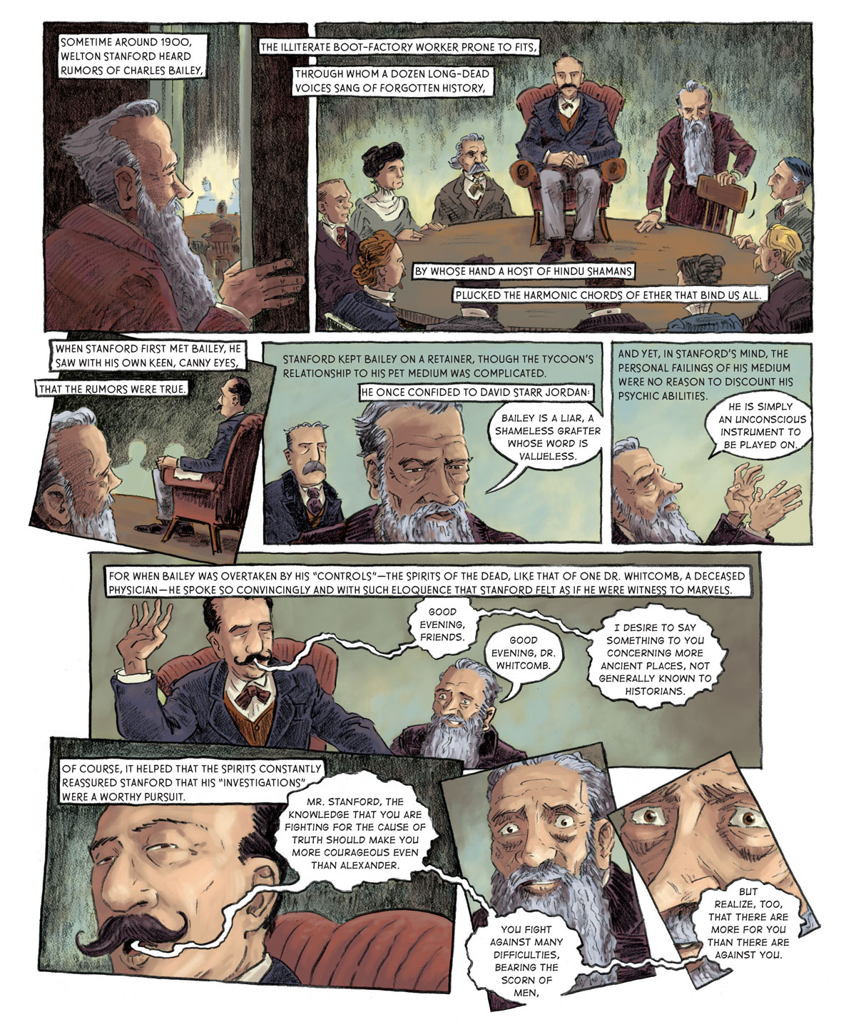Panel 1: [in a séance room] Stanford opens the door to the room, inside which there is a table surrounded by a certain aura. Sometime around 1900 Welton Stanford heard rumors of Charles Bailey, the illiterate boot-factory worker prone to fits, through whom a dozen long-dead voices sang of forgotten history, by whose hand a host of Hindu shamans plucked the harmonic chords of ether that bind us all.   Panel 2: Eight men and women sit around the round table on which Bailey sits atop a red leather chair. Stanford takes his seat around the table.   Panel 3: Stanford watches Bailey from his spot at the table, to the back left of Bailey. When Stanford first met Bailey, he saw with his own keen, canny eyes, that the rumors were true.   Panel 4: [at some other time] David Starr Jordan (Dr. Jordan) listens as Stanford faces away from him, speaking about Bailey. Stanford kept Bailey on a retainer, though the tycoon’s relationship to his pet medium was complicated. He once confided to David Starr Jordan: “Bailey is a liar, a shameless grafter whose word is valueless,” Stanford says.   Panel 5: “He is simply an unconscious instrument to be played on,” Stanford continues as he closes his eyes and raises his hands up. And yet, in Stanford’s mind, the personal failings of his medium were no reason to discount his psychic abilities.   Panel 6: [back in the séance room] Bailey raises his right palm skyward with his eye closed and speaks. “Good evening, friends.” “Good evening, Dr. Whitcomb,” Stanford responds, struck with awe. “I desire to say something to you concerning more ancient places, not generally known to historians,” Bailey says. For when Bailey was overtaken by his “controls” –– the spirit of the dead, like that of one Dr. Whitcomb, a deceased physician –– he spoke so convincingly and with such eloquence that Stanford felt as if he were witness to marvels.   Panel 7: [zoom-in on Bailey’s face] Bailey opens his eyes slightly. “Mr. Stanford,” he says. “The knowledge that you are fighting for the cause of truth should make you more courageous even the Alexander.” Of course, it helped that the spirits constantly reassured Stanford that his ‘investigations’ were a worthy pursuit.   Panel 8: [zoom-in on a manic Stanford] Bailey goes on: “You fight against many difficulties, bearing the scorn of men, but realize, too, that there are more for you than there are against you.”  Panel 9: [zoom-in more on Stanford’s face]