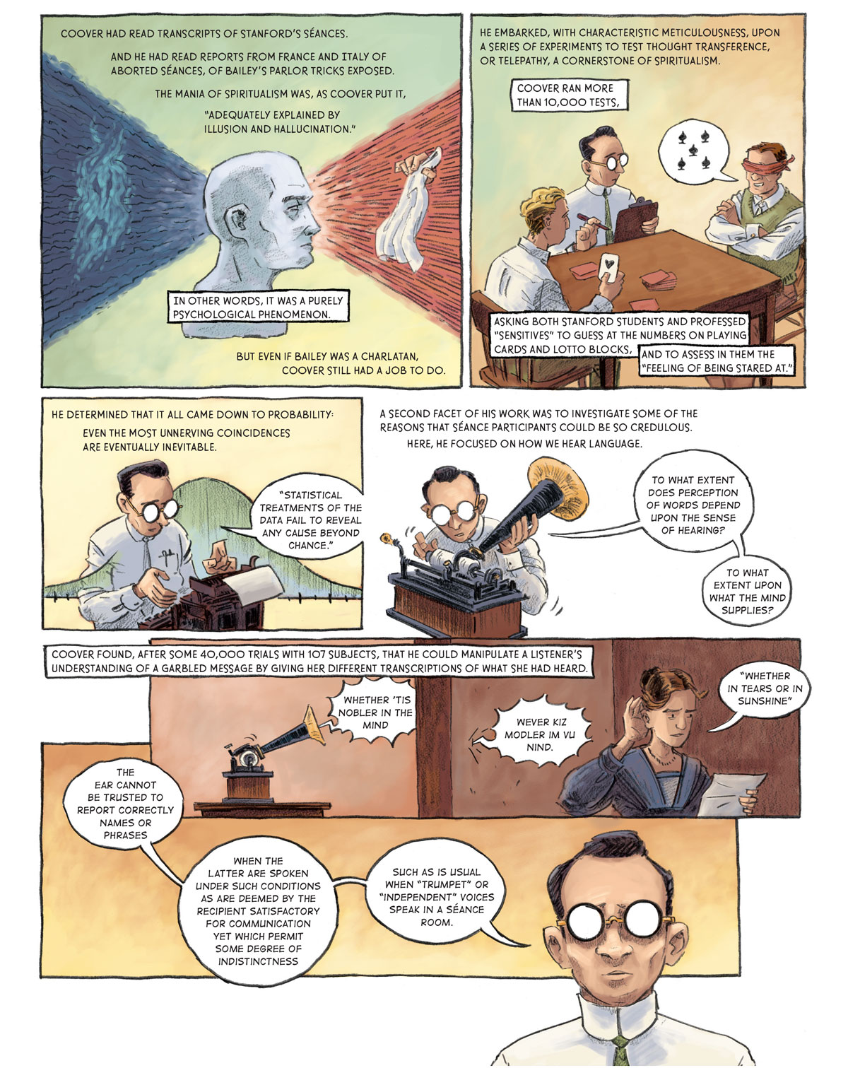 Page 1: A disembodied white head looks forward into an array of red light. In the middle of the red light is a hand holding a white cloth. Behind the head is an array of blue light, which surrounds a lighter blue frowning wisp. Coover had read transcripts of Stanford’s séances and he had read reports from France and Italy of aborted séances, of Bailey’s parlor tricks exposed. The mania of spiritualism was, as Coover put it, “adequately explained by illusion and hallucination.” In other words, it was a purely psychological phenomenon. But even if Bailey was a charlatan, Coover still had a job to do.   Page 2: [in the lab at the university] Coover sits on the long end of a rectangular table with a pen and a clipboard. On one end of the table sits a blonde-haired man holding the ace of hearts, drawn from a deck of cards in front of him. On the other end is a blindfolded man attempting to predict the card the other man has drawn. He guesses the five of spades. He embarked, with characteristic meticulousness, upon a series of experiments to test thought transference, or telepathy, a cornerstone of spiritualism. Coover ran more than 10,000 tests. Asking both Stanford students and professed “sensitives” to guess at the numbers on plating cards and lotto blocks, and to asses in them the “feeling of being stared at.”   Page 3: Coover types on a typewriter. Overlaid on the picture is a normal curve. He talks to himself: “Statistical treatments of the data fail to reveal any cause beyond chance.” He determined that it all came down to probability: even the most unnerving coincidences are eventually inevitable.   Panel 4: Coover sets up a phonograph, sliding in a new record. Again, he speaks his thoughts aloud: “To what extent does perception of words depend upon the sense of hearing? To what extent upon what the mind supplies?” A second facet of his work was to investigate some of the reasons that séance participants could be so credulous. Here, he focused on how we hear language.   Panel 5: A woman looks at a paper in her left hand while holding her right hand up to ear. She attempts to make out sounds being played from the phonographs through a wall. The phonograph says, “whether ‘tis nobler in the mind,” which comes through the wall as “however kiz modeler im vu nind.” The lady then interprets this sound as “whether in tears or in sunshine.” Coover found, after some 40,000 trials with 107 subjects, that he could manipulate a listener’s understanding of a garbled message by giving her different transcriptions of what she had heard.   Panel 6: Coover thinks to himself: “The ear cannot be trusted to report correctly names or phrases when the latter are spoken under such conditions as are deemed by the recipient satisfactory for communications yet which permit some degree of indistinctness such as is usual when ‘trumpet’ or ‘independent’ voices speak in a séance room.”