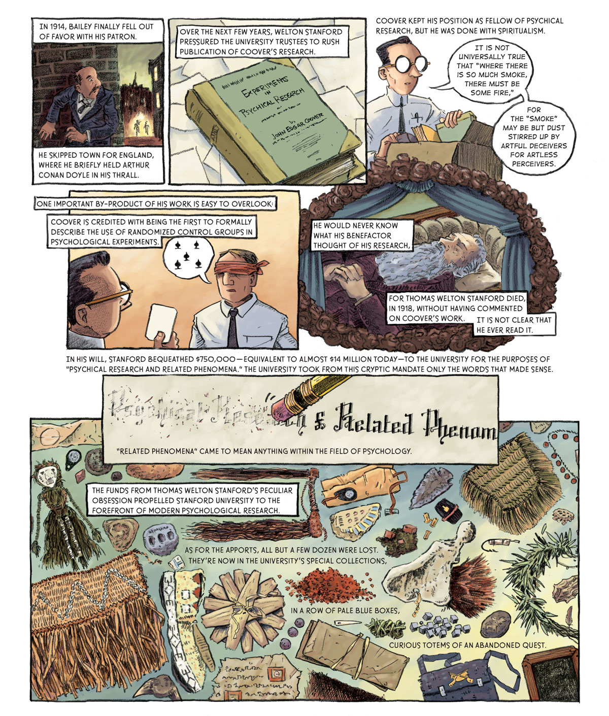 Panel 1: [in the street] Bailey hides behind a brick building as two shadows in the distance surrounded by a fiery aura approach. In 1914, Bailey finally fell out of favor with his patron. He skipped town for England, where he briefly held Arthur Conan Doyle in his thrall.   Panel 2: A book titled Experiment in Psychical Research by John Edgar Coover. Over the next few years, Welton Stanford pressured the university trustees to rush publication of Coover’s research.   Panel 3: Coover puts the book in a cardboard box with other books. He says: “It is not universally true that ‘where there is so much smoke, there must be some fire, for the ‘smoke’ may be but dust stirred up by artful deceivers for artless perceivers.’” Coover kept his position as fellow of psychical research, but he was done with spiritualism.  Panel 4: Coover holds a card in front of a blindfolded subject. The subject guesses that the card is the five of spades. One important by-product of his work is easy to overlook: Coover is credited with being the first to formally describe the use of randomized control groups in psychological experiments.   Panel 5: Stanford lies in a casket. He would never know what his benefactor thought of his research, for Thomas Welton Stanford died in 1918 without having commented on Coover’s work. It is not clear that he ever read it. In his will, Stanford bequeathed $750,000 –– equivalent to almost $14 million today –– to the university for the purposes of “psychical research and related phenomena.” The university took from this cryptic mandate only the words that made sense.  Panel 6: The end of a pencil is used to erase the words “psychical research.” “Related phenomena” came to mean anything within the field of psychology.  Panel 7: Stanford’s collection of apports forms a sort of collage which includes a straw skirt, a grass doll, several old documents, rocks, a satchel, and arrowhead and the witch doctor relic appraised by Bailey, among other items. The funds from Thomas Welton Stanford’s peculiar obsession propelled Stanford University to the forefront of modern psychological research, As for the apports, all but a few dozen were lost. They’re now in the university’s special collections, in a row of pale blue boxes, curious totems of an abandoned quest. 