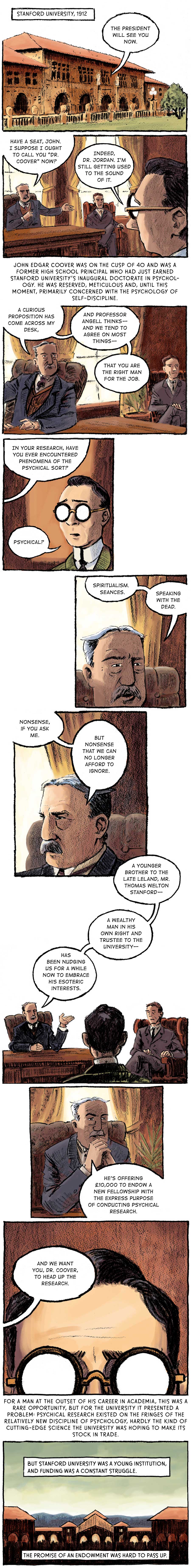 Panel 1: [Stanford University, 1912 - the facade of one of the outer quad buildings] A voice from inside the building says: “The president will see you now.”  Panel 2: [inside an office in the building] A youthful man in a green jacket and glasses sits facing two older men, both in suits. The older man has a mustache and sits in a hit-backed leather chair behind a desk. His associate is to his left in a red felt armchair. The man behind the desk opens the conversation. “Have a seat, John.” He points the younger man to a chair. “I suppose I ought to call you ‘Dr. Coover’ now?” “Indeed, Dr. Jordan. I’m still getting used to the sound of it,” Coover responds. John Edgar Coover was on the cusp of 40 and was a former high school principal who had just earned Stanford University’s inaugural doctorate in psychology. He was reserved, meticulous and, until this moment, primarily concerned with the psychology of self-discipline.   Panel 3: Dr. Jordan broaches a peculiar topic to Coover. “A curious proposition has come across my desk and Professor Angell thinks –– and we tend to agree on most things –– that you are the right man for the job.” To Dr. Jordan’s left, Professor Angell looks on in approval.  Panel 4: Dr. Jordan goes on (off-panel): “In your research, have you ever encountered phenomena of the psychical sort?” “Physical?” Coover is perplexed.   Panel 5: Dr. Jordan is matter-of-fact in his response. “Spiritualism. Séances. Speaking with the dead.”   Panel 6: He breaks eye contact with Coover and looks on. “Nonsense, if you ask me. But nonsense that we can no longer afford to ignore.”  Panel 7: Coover continues to listen as Dr. Jordan elaborates. “A younger brother to the Late Leland, Mr. Thomas Welton Stanford –– a wealthy man in his own right and trustee to the university –– has been nudging us for a while now to embrace his esoteric interests.”  Panel 8: Hands clenched together at his chin, Dr. Jordan reached the crux of the matter. “He’s offering £10,000 to endow a new fellowship with the express purpose of conducting physical research.”   Panel 9: Coover betrays no emotion as Dr. Jordan finally explains how he is involved. “And we want you, Dr. Coover, to head up the research.”  Panel 10: [a silhouette of the front entrance to the quad with the Memorial Church facade in the background] For a man at the outset of his career in Academia, this was a rare opportunity, but for the university it presented a problem: Psychical research existed on the fringes of the relatively new discipline of psychology, hardly the kind of cutting-edge science the university was hoping to make its stock in trade. But Stanford University was a young institution, and funding was a constant struggle. The promise of an endowment was hard to pass up.
