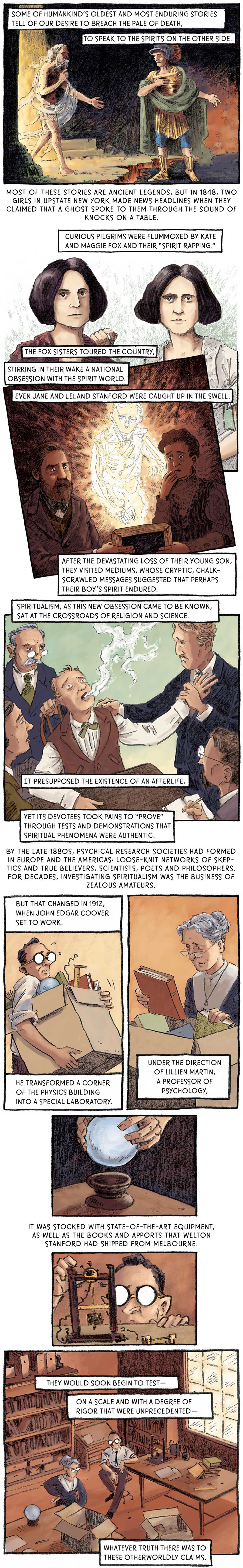 Panel 1: [somewhere supernatural] A shaggy man wrapped in wispy white rags emerges from a bright light and extends his across an abyss to a man in earthly garb, including a green cape, gold tunic and boots, a plumed helmet and blue undergarment. Some of humankind’s oldest and most enduring stories tell of our desire to breach the pale of death, to speak to the spirits on the other side. Most of these stories are ancient legends.   Panel 2: Two stern women with bob cuts stand side by side. The woman on the left wears a russet cardigan while the woman on the right is sporting a white dress and rests her right arm on the shoulder of the other. But in 1848, two girls in upstate New York made news headlines when they claimed that a ghost spoke to them through the sound of knocks on a table. Curious pilgrims were flummoxed by Kate and Maggie Fox and their “spirit rapping.” The Fox sisters toured the country, stirring in their wake a national obsession with the spirit world.   Panel 3: A man and woman sit in a dark room, together holding a chalkboard which they hope to use to communicate with their late son. The man maintains an intense gaze while the woman holds her right hand up to her mouth in grief. The son’s spirit floats between them. Even Jane and Leland Stanforc were caught up in the swell. After the devastating loss of their young son, they visited mediums whose cryptic, chalk-scrawled messages suggested that perhaps their boy’s spirit endured.   Panel 4: Four doctors and psychologists gather around a man in a chair. The man’s head is cocked back as a white smoke leaves his mouth. One of the psychologists holds the subject’s arm as a spirit appears to leave his body. Spiritualism, as this new obsession came to be known, sat at the crossroads of religion and science. It presupposed the existence of an afterlife, yet its devotees took pains to “prove” through tests and demonstrations that spiritual phenomena were authentic. By the late 1880s, psychical research societies had formed in Europe and the Americas: loose-knit networks of skeptics and true believers, poets and philosophers. For decades, investigating spiritualism was the business of zealous amateurs.   Panel 5: Coover carries a heavy box full of scientific instruments including books, a ruler and some wires. But that changed in 1912, when John Edgar Coover set to work. He transformed a corner of the physics building into a special laboratory.  Panel 6: An older woman stares at a book pulled from a cardboard box. Under the direction of Lillien Martin, a professor of psychology,   Panel 7: Two hands lower a crystal ball into a wooden retainer. It was stocked with state-of-the-art equipment, as well as the books and apports that Welton Stanford had shipped from Melbourne.   Panel 8: Coover tinkers with one of the pieces of equipment in the lab.  Panel 9: Coover and Prof. Martin sit in room strewn with boxes and books. They would soon begin to test –– on a scale and with a degree of rigor that were unprecedented –– whatever truth there was to these otherworldly claims. 