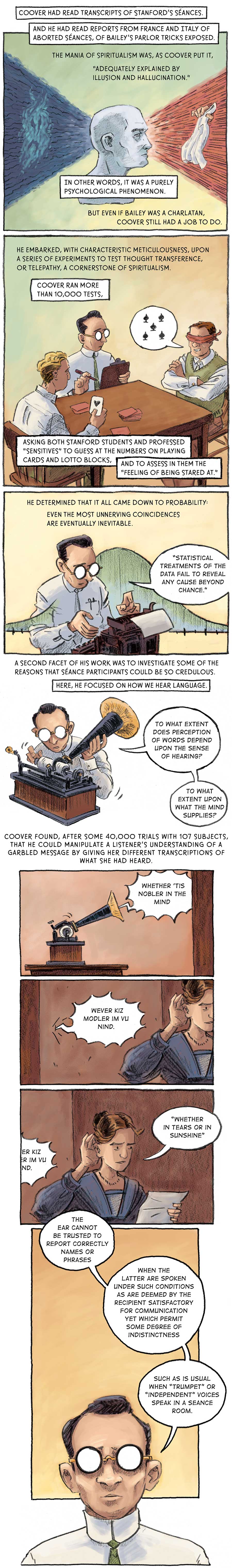 Page 1: A disembodied white head looks forward into an array of red light. In the middle of the red light is a hand holding a white cloth. Behind the head is an array of blue light, which surrounds a lighter blue frowning wisp. Coover had read transcripts of Stanford’s séances and he had read reports from France and Italy of aborted séances, of Bailey’s parlor tricks exposed. The mania of spiritualism was, as Coover put it, “adequately explained by illusion and hallucination.” In other words, it was a purely psychological phenomenon. But even if Bailey was a charlatan, Coover still had a job to do.   Page 2: [in the lab at the university] Coover sits on the long end of a rectangular table with a pen and a clipboard. On one end of the table sits a blonde-haired man holding the ace of hearts, drawn from a deck of cards in front of him. On the other end is a blindfolded man attempting to predict the card the other man has drawn. He guesses the five of spades. He embarked, with characteristic meticulousness, upon a series of experiments to test thought transference, or telepathy, a cornerstone of spiritualism. Coover ran more than 10,000 tests. Asking both Stanford students and professed “sensitives” to guess at the numbers on plating cards and lotto blocks, and to asses in them the “feeling of being stared at.”   Page 3: Coover types on a typewriter. Overlaid on the picture is a normal curve. He talks to himself: “Statistical treatments of the data fail to reveal any cause beyond chance.” He determined that it all came down to probability: even the most unnerving coincidences are eventually inevitable.   Panel 4: Coover sets up a phonograph, sliding in a new record. Again, he speaks his thoughts aloud: “To what extent does perception of words depend upon the sense of hearing? To what extent upon what the mind supplies?” A second facet of his work was to investigate some of the reasons that séance participants could be so credulous. Here, he focused on how we hear language.   Panel 5: A woman looks at a paper in her left hand while holding her right hand up to ear. She attempts to make out sounds being played from the phonographs through a wall. The phonograph says, “whether ‘tis nobler in the mind,” which comes through the wall as “however kiz modeler im vu nind.” The lady then interprets this sound as “whether in tears or in sunshine.” Coover found, after some 40,000 trials with 107 subjects, that he could manipulate a listener’s understanding of a garbled message by giving her different transcriptions of what she had heard.   Panel 6: Coover thinks to himself: “The ear cannot be trusted to report correctly names or phrases when the latter are spoken under such conditions as are deemed by the recipient satisfactory for communications yet which permit some degree of indistinctness such as is usual when ‘trumpet’ or ‘independent’ voices speak in a séance room.”