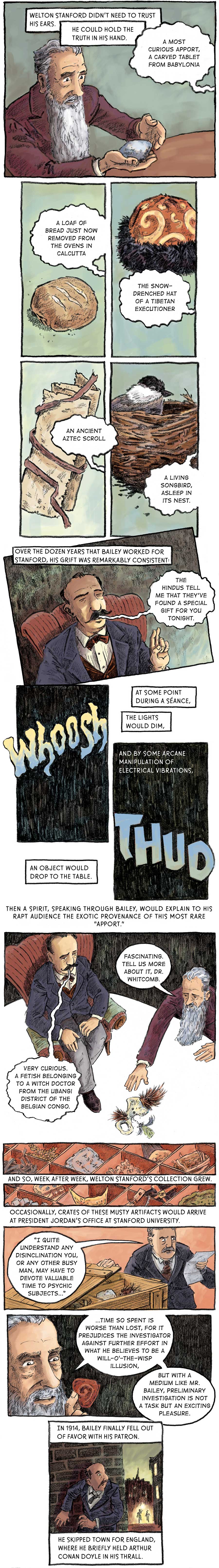 Panel 1: [in the séance room] Stanford holds in his hand a small stone slab. Bailey (off-panel) explains that it is “a most curious apport, a carved table from Babylonia.” Welton Stanford didn’t need to trust his ears. He could hold truth in his hand.  Panel 2: A round loaf of bread. Bailey (off-panel): “A loaf of bread just now removed from the ovens in Calcutta.”  Panel 3: A red hat with yellow swirls with black fur lining around the rim. Bailey (off-panel): “The snow-drenched hat of a Tibetan executioner.”   Panel 4: A tattered piece of paper with a brown ribbon wrapped around it. Bailey (off-panel): “An ancient Aztec scroll.”  Panel 5: A small bird with black crown, white underneath its eyes and grey body sits in a nest of twigs. Bailey (off-panel): “A living songbird asleep in its nest.”  Panel 6: Bailey sits in his red leather chair with his eyes closed. He speaks: “The Hindus tell me that they’ve found a special gift for you tonight.” Over the dozen years that Bailey worked for Stanford, his grift was remarkably consistent.   Panel 6: [in the dark] At some point during a séance, the lights would dim,  Panel 7: In large yellow-blue bubble lettering: “Whoosh” And by some arcane manipulation of electrical vibrations,  Panel 8: In large yellow-blue bubble lettering: “THUD” An object would drop to the table.  Panel 9: [birds-eye view] Sitting on his chair on top of the séance table, Bailey plays the part of the deceased Dr. Whitcomb, assessing the value of a relic at his feet –– a bone with brown feathers sticking out of either end and another green faither chained around the middle. “Very curious. A fetish belonging to a witch doctor from the Ubangi district of the Belgian Congo.” As Stanford reaches for the artifact, he replies to Bailey. “Fascinating. Tell us more about it, Dr. Whitcomb.”  Then a spirit, speaking through Bailey, would explain to his rapt audience the exotic provenance of this most rare “apport.”  Panel 10: Various tchotchkes sit in a box with little dividers. And so, week after week, Welton Stanford’s collection grew.   Panel 11: A man pulls the top off a wooden crate and speaks to Stanford. “I quite understand any disinclination you, or any other busy man, may have to devote valuable time to psychic subjects…”   Panel 12: Holding an apport, a red spiralled triangle, up close for inspection, Stanford responds. “Time so spent is worse than lost, for it prejudices the investigator against further effort in what he believes to be will-o’-the-wisp illusion, but with a medium like Mr. Bailey, preliminary investigation is not a task but an exciting pleasure.”