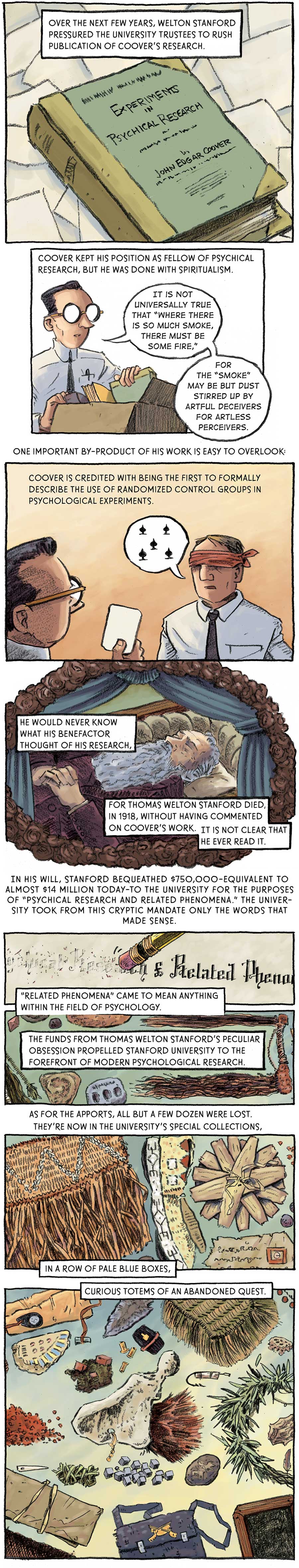 Panel 1: [in the street] Bailey hides behind a brick building as two shadows in the distance surrounded by a fiery aura approach. In 1914, Bailey finally fell out of favor with his patron. He skipped town for England, where he briefly held Arthur Conan Doyle in his thrall.   Panel 2: A book titled Experiment in Psychical Research by John Edgar Coover. Over the next few years, Welton Stanford pressured the university trustees to rush publication of Coover’s research.   Panel 3: Coover puts the book in a cardboard box with other books. He says: “It is not universally true that ‘where there is so much smoke, there must be some fire, for the ‘smoke’ may be but dust stirred up by artful deceivers for artless perceivers.’” Coover kept his position as fellow of psychical research, but he was done with spiritualism.  Panel 4: Coover holds a card in front of a blindfolded subject. The subject guesses that the card is the five of spades. One important by-product of his work is easy to overlook: Coover is credited with being the first to formally describe the use of randomized control groups in psychological experiments.   Panel 5: Stanford lies in a casket. He would never know what his benefactor thought of his research, for Thomas Welton Stanford died in 1918 without having commented on Coover’s work. It is not clear that he ever read it. In his will, Stanford bequeathed $750,000 –– equivalent to almost $14 million today –– to the university for the purposes of “psychical research and related phenomena.” The university took from this cryptic mandate only the words that made sense.  Panel 6: The end of a pencil is used to erase the words “psychical research.” “Related phenomena” came to mean anything within the field of psychology.  Panel 7: Stanford’s collection of apports forms a sort of collage which includes a straw skirt, a grass doll, several old documents, rocks, a satchel, and arrowhead and the witch doctor relic appraised by Bailey, among other items. The funds from Thomas Welton Stanford’s peculiar obsession propelled Stanford University to the forefront of modern psychological research, As for the apports, all but a few dozen were lost. They’re now in the university’s special collections, in a row of pale blue boxes, curious totems of an abandoned quest. 